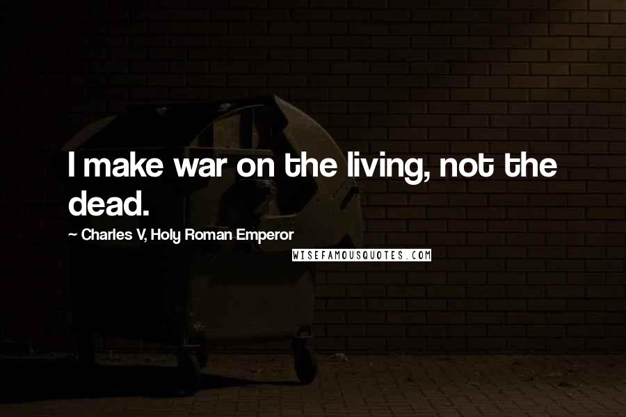 Charles V, Holy Roman Emperor Quotes: I make war on the living, not the dead.