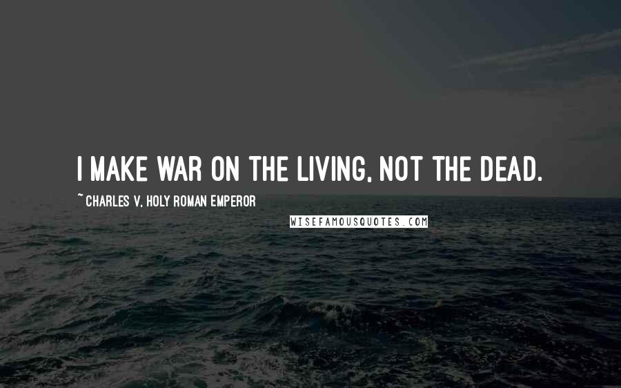 Charles V, Holy Roman Emperor Quotes: I make war on the living, not the dead.