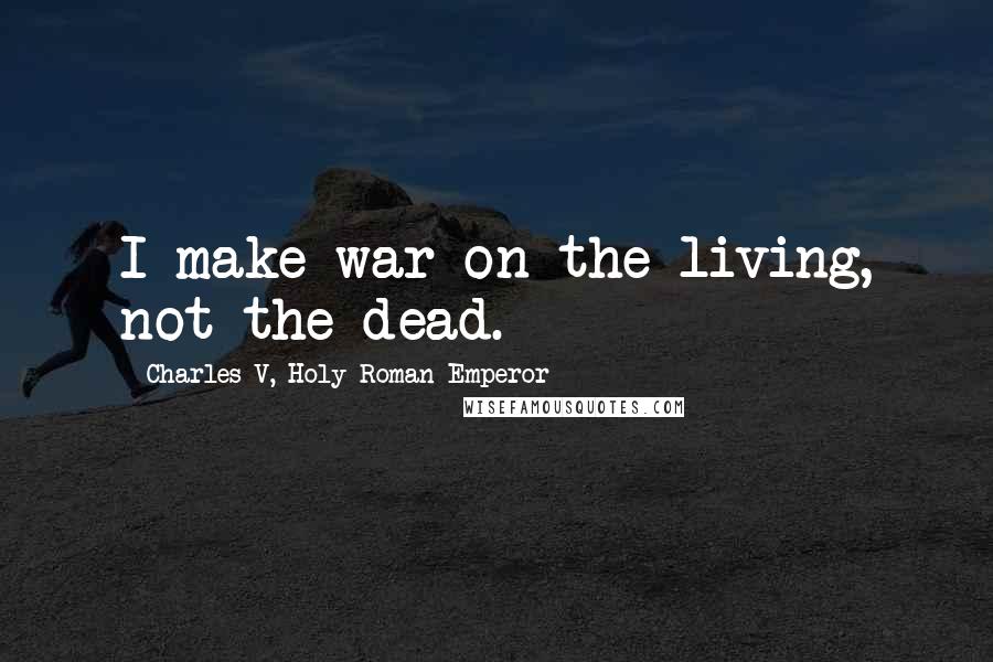 Charles V, Holy Roman Emperor Quotes: I make war on the living, not the dead.