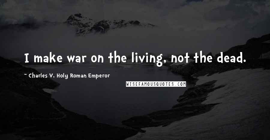 Charles V, Holy Roman Emperor Quotes: I make war on the living, not the dead.