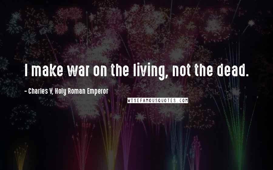 Charles V, Holy Roman Emperor Quotes: I make war on the living, not the dead.