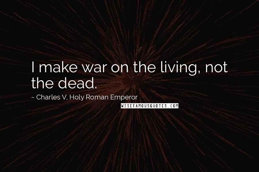 Charles V, Holy Roman Emperor Quotes: I make war on the living, not the dead.