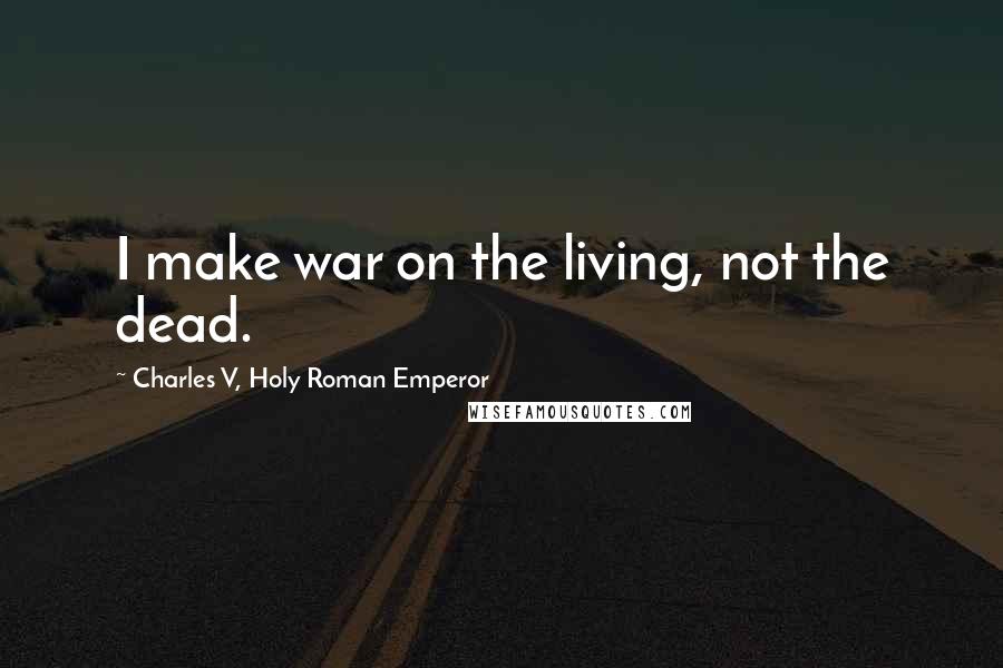 Charles V, Holy Roman Emperor Quotes: I make war on the living, not the dead.