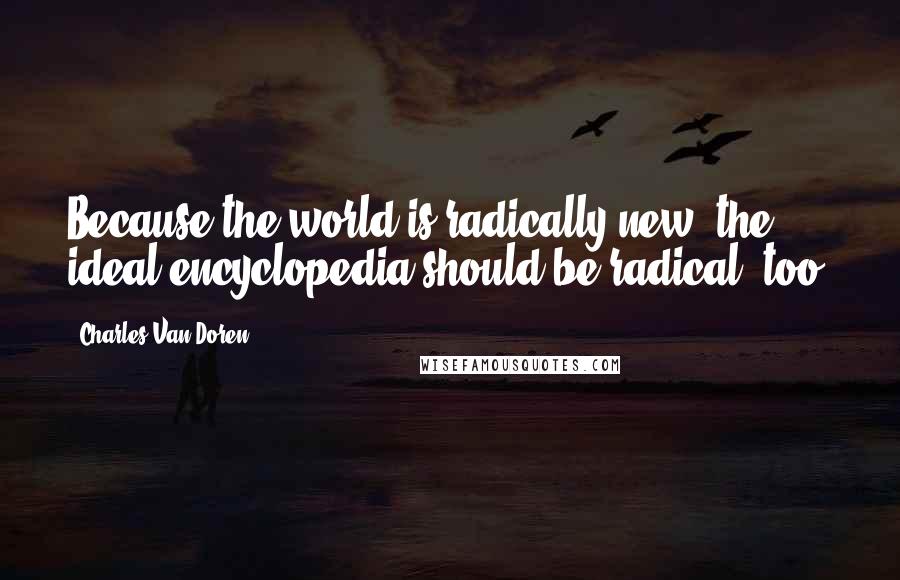 Charles Van Doren Quotes: Because the world is radically new, the ideal encyclopedia should be radical, too.