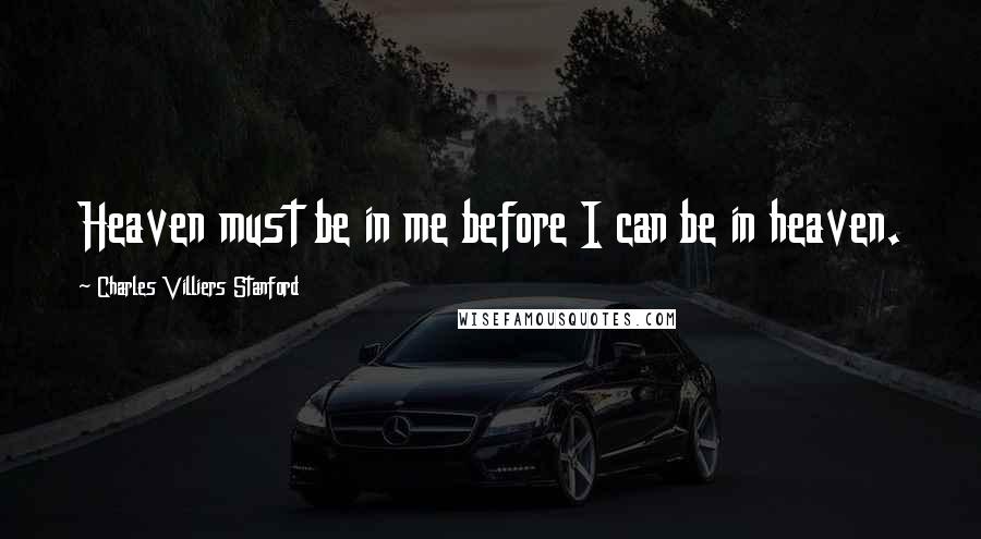 Charles Villiers Stanford Quotes: Heaven must be in me before I can be in heaven.