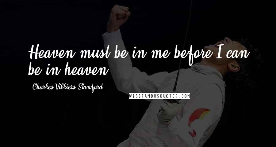 Charles Villiers Stanford Quotes: Heaven must be in me before I can be in heaven.