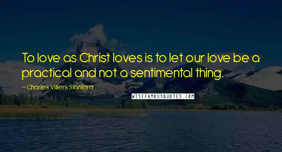 Charles Villiers Stanford Quotes: To love as Christ loves is to let our love be a practical and not a sentimental thing.