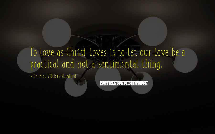 Charles Villiers Stanford Quotes: To love as Christ loves is to let our love be a practical and not a sentimental thing.