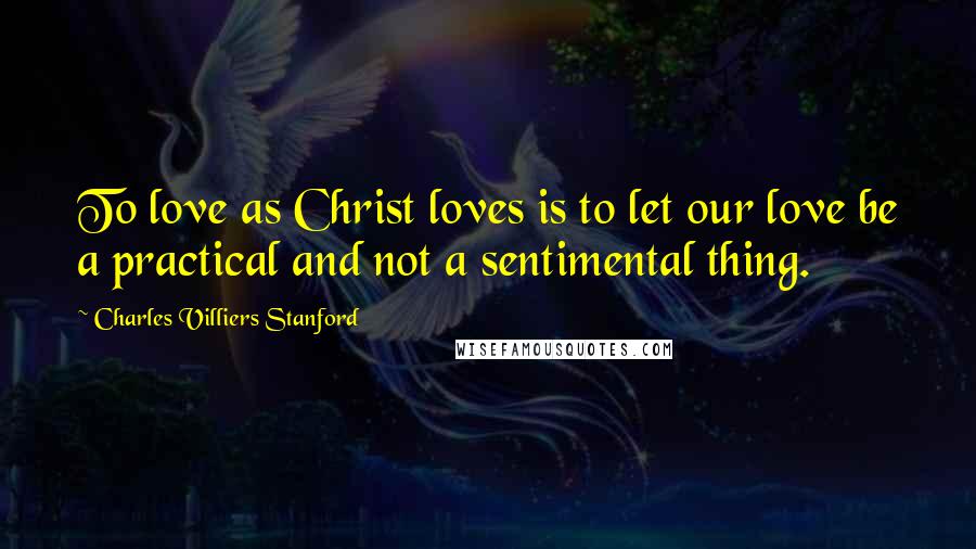 Charles Villiers Stanford Quotes: To love as Christ loves is to let our love be a practical and not a sentimental thing.