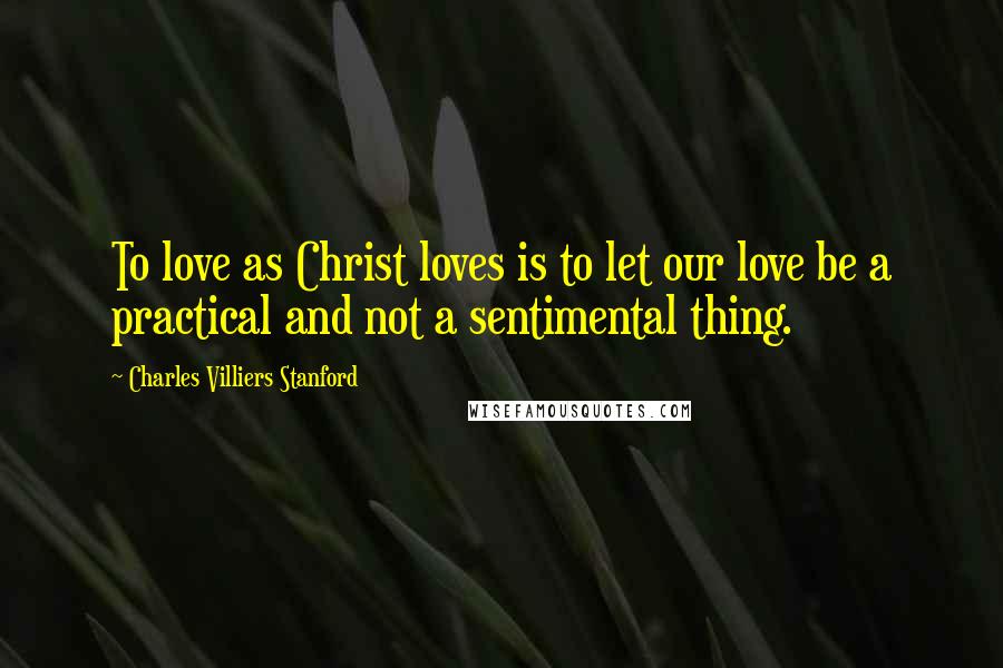 Charles Villiers Stanford Quotes: To love as Christ loves is to let our love be a practical and not a sentimental thing.