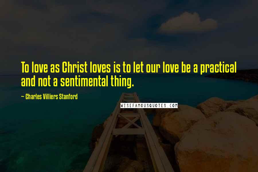 Charles Villiers Stanford Quotes: To love as Christ loves is to let our love be a practical and not a sentimental thing.