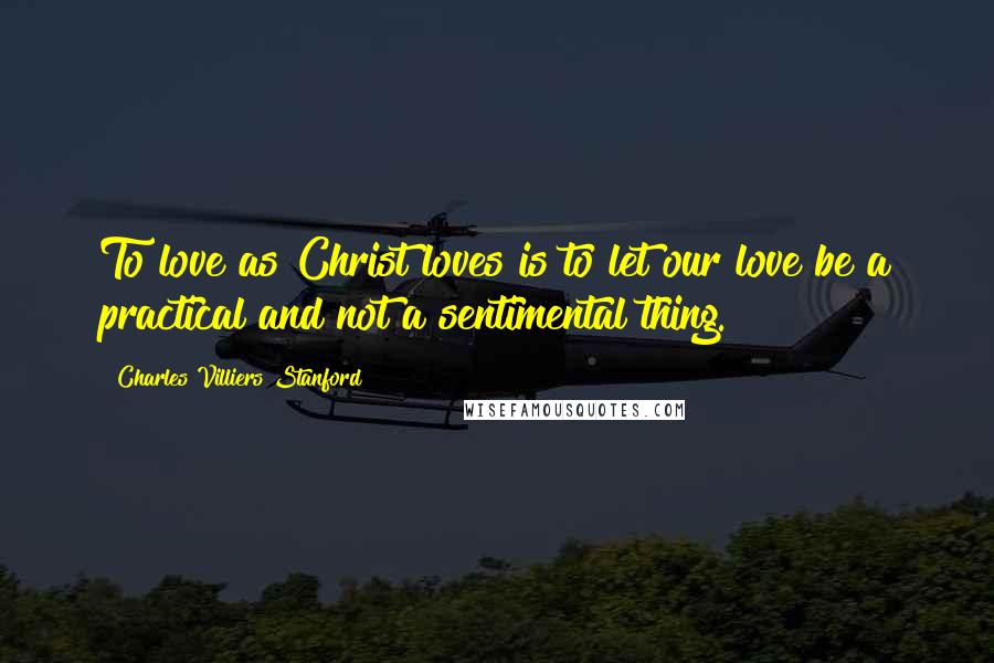 Charles Villiers Stanford Quotes: To love as Christ loves is to let our love be a practical and not a sentimental thing.