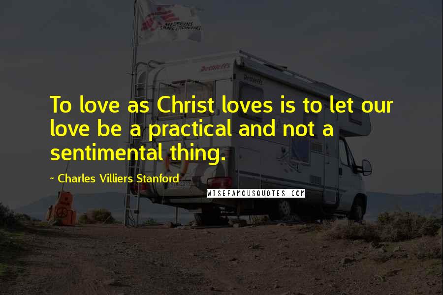 Charles Villiers Stanford Quotes: To love as Christ loves is to let our love be a practical and not a sentimental thing.