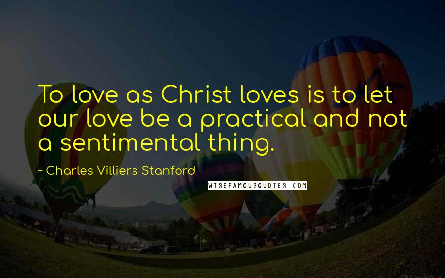 Charles Villiers Stanford Quotes: To love as Christ loves is to let our love be a practical and not a sentimental thing.