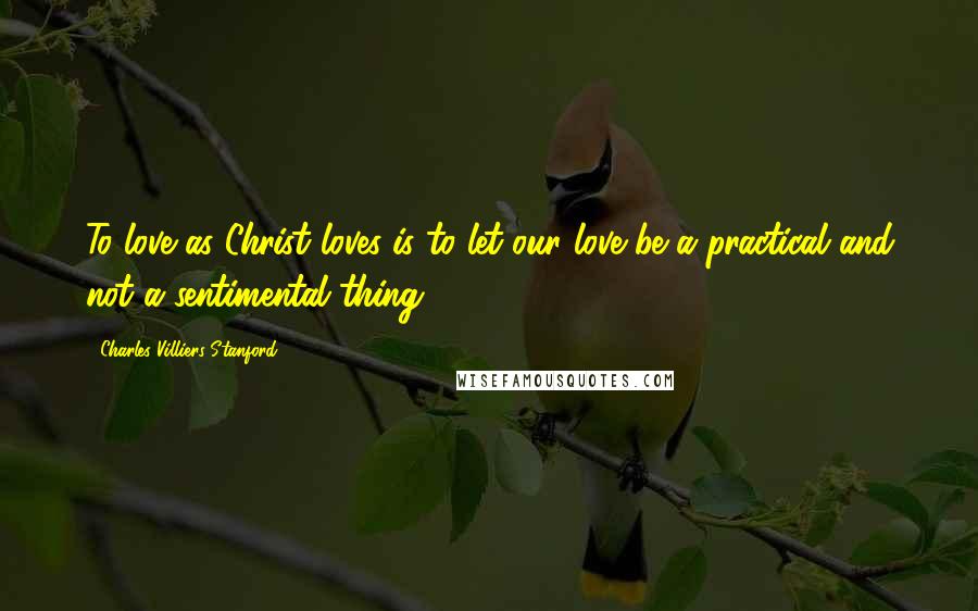 Charles Villiers Stanford Quotes: To love as Christ loves is to let our love be a practical and not a sentimental thing.