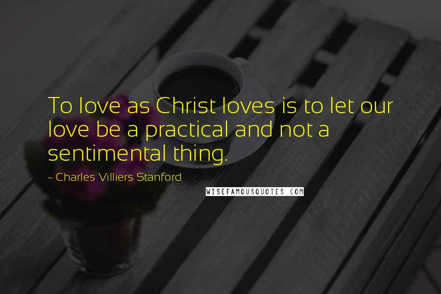 Charles Villiers Stanford Quotes: To love as Christ loves is to let our love be a practical and not a sentimental thing.