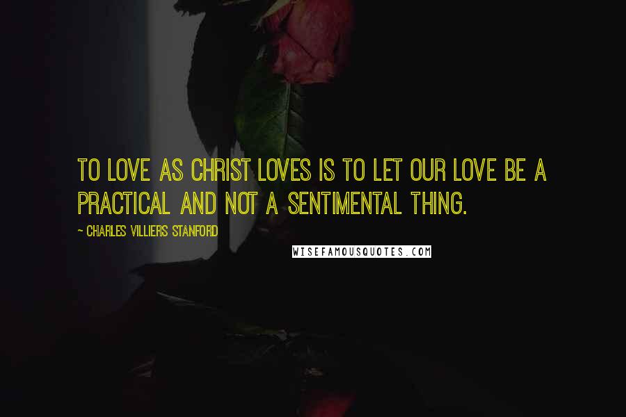 Charles Villiers Stanford Quotes: To love as Christ loves is to let our love be a practical and not a sentimental thing.