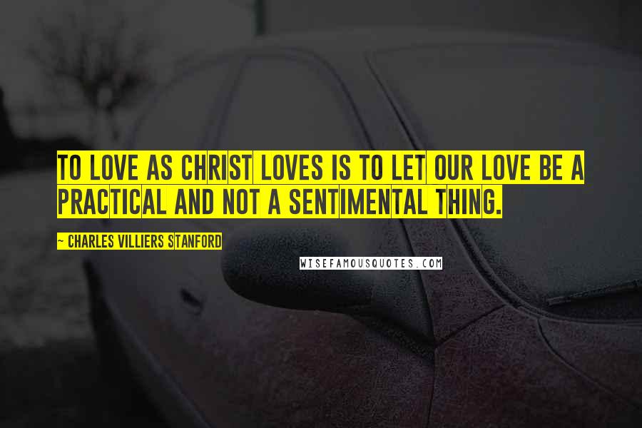 Charles Villiers Stanford Quotes: To love as Christ loves is to let our love be a practical and not a sentimental thing.