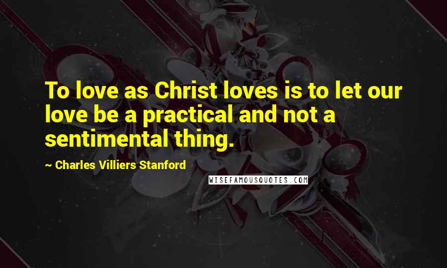 Charles Villiers Stanford Quotes: To love as Christ loves is to let our love be a practical and not a sentimental thing.