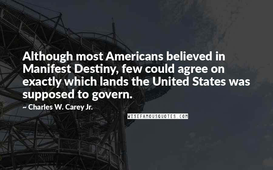 Charles W. Carey Jr. Quotes: Although most Americans believed in Manifest Destiny, few could agree on exactly which lands the United States was supposed to govern.