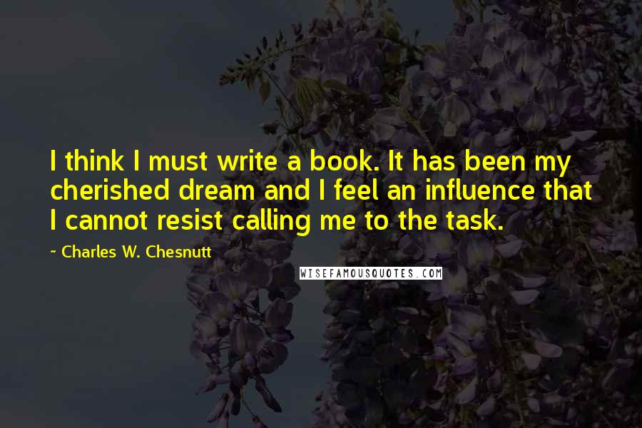 Charles W. Chesnutt Quotes: I think I must write a book. It has been my cherished dream and I feel an influence that I cannot resist calling me to the task.