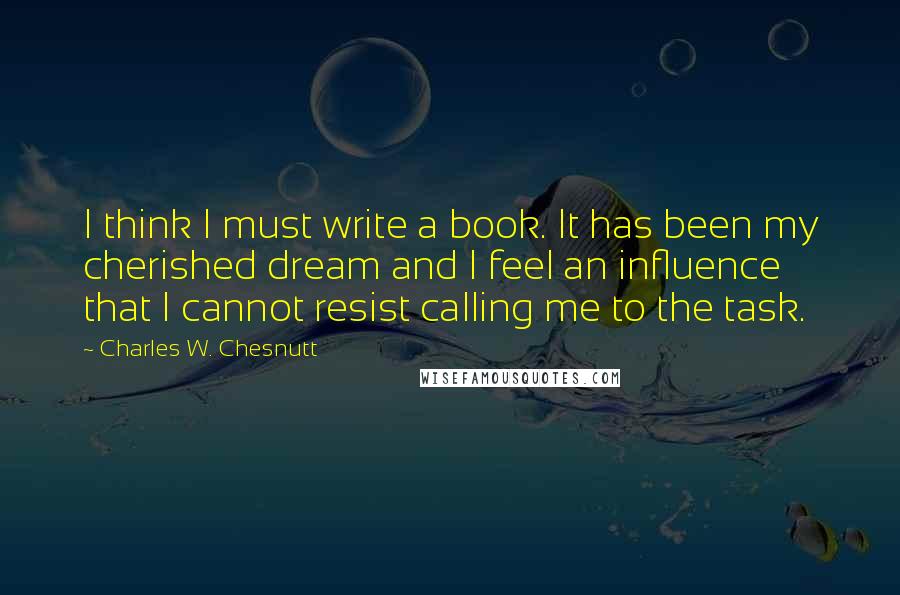 Charles W. Chesnutt Quotes: I think I must write a book. It has been my cherished dream and I feel an influence that I cannot resist calling me to the task.