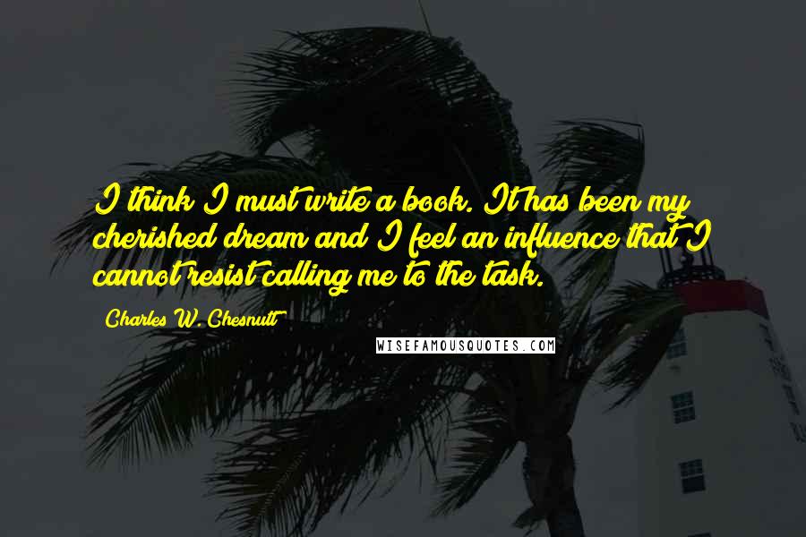 Charles W. Chesnutt Quotes: I think I must write a book. It has been my cherished dream and I feel an influence that I cannot resist calling me to the task.