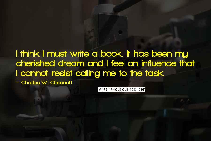 Charles W. Chesnutt Quotes: I think I must write a book. It has been my cherished dream and I feel an influence that I cannot resist calling me to the task.