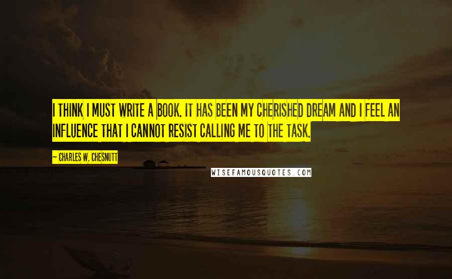 Charles W. Chesnutt Quotes: I think I must write a book. It has been my cherished dream and I feel an influence that I cannot resist calling me to the task.