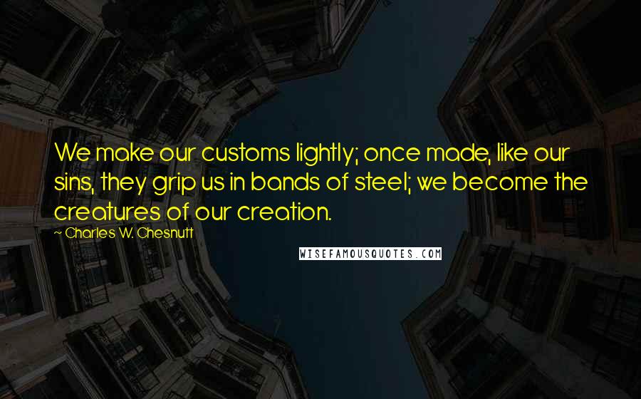 Charles W. Chesnutt Quotes: We make our customs lightly; once made, like our sins, they grip us in bands of steel; we become the creatures of our creation.
