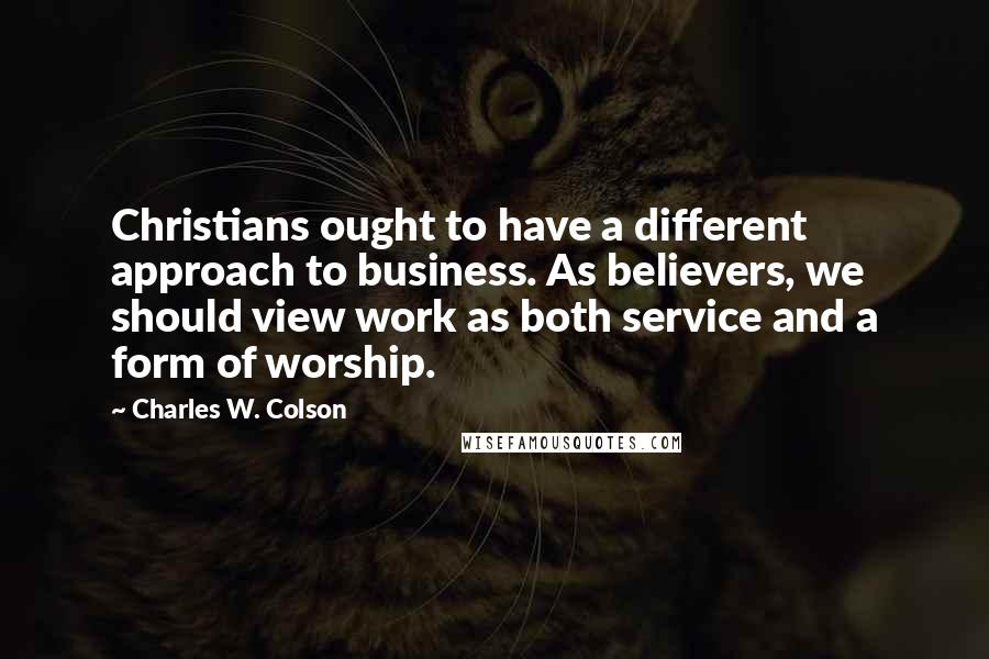 Charles W. Colson Quotes: Christians ought to have a different approach to business. As believers, we should view work as both service and a form of worship.