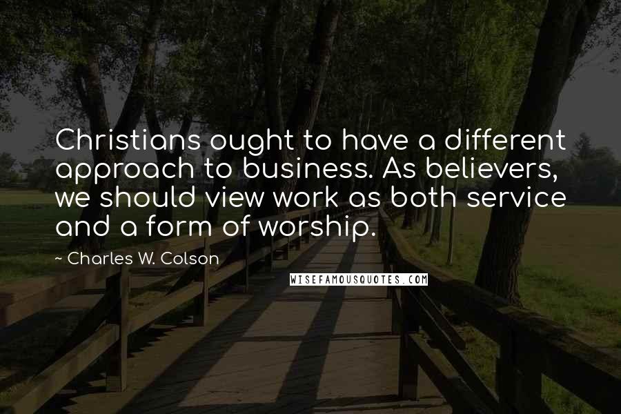 Charles W. Colson Quotes: Christians ought to have a different approach to business. As believers, we should view work as both service and a form of worship.