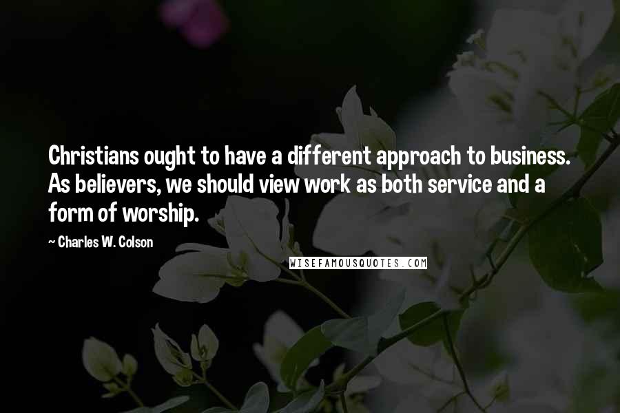 Charles W. Colson Quotes: Christians ought to have a different approach to business. As believers, we should view work as both service and a form of worship.