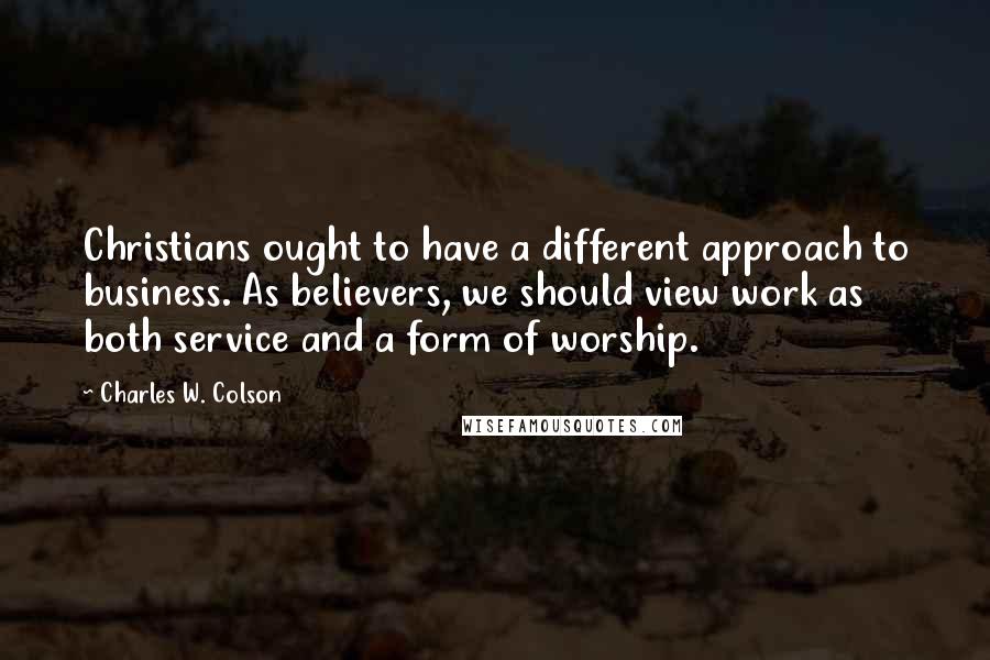 Charles W. Colson Quotes: Christians ought to have a different approach to business. As believers, we should view work as both service and a form of worship.