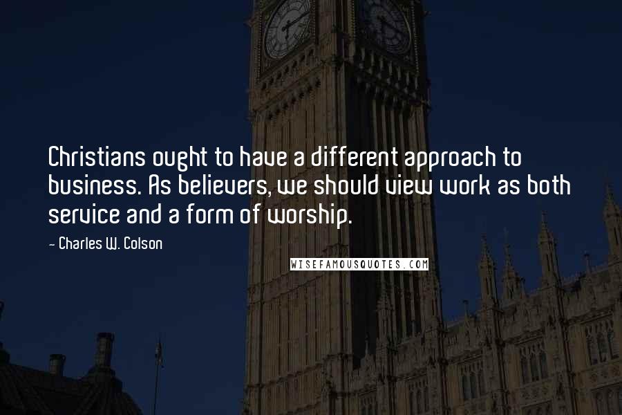 Charles W. Colson Quotes: Christians ought to have a different approach to business. As believers, we should view work as both service and a form of worship.