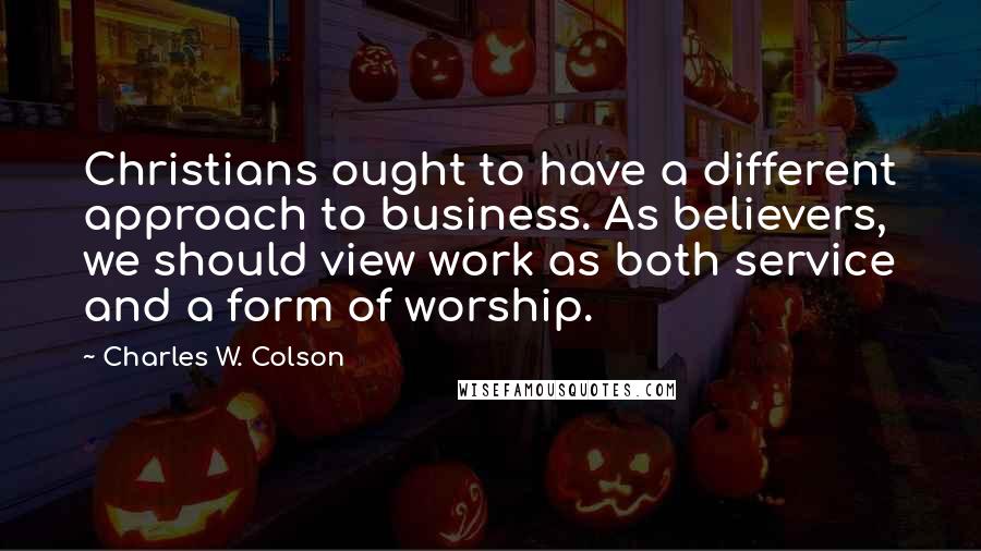 Charles W. Colson Quotes: Christians ought to have a different approach to business. As believers, we should view work as both service and a form of worship.