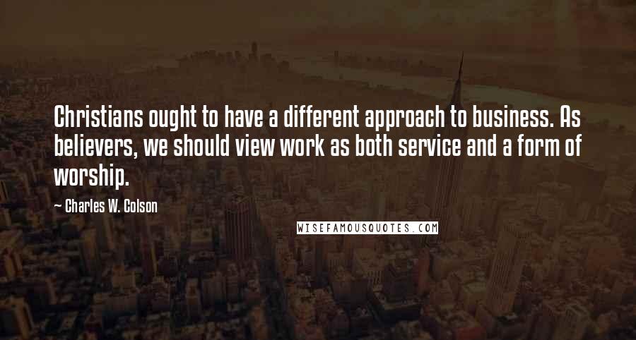 Charles W. Colson Quotes: Christians ought to have a different approach to business. As believers, we should view work as both service and a form of worship.