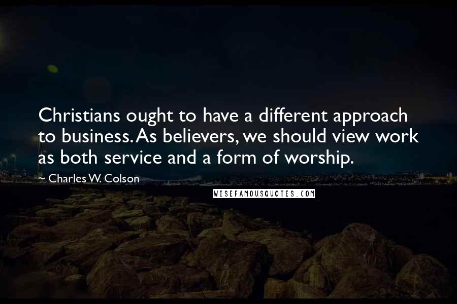 Charles W. Colson Quotes: Christians ought to have a different approach to business. As believers, we should view work as both service and a form of worship.