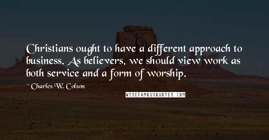 Charles W. Colson Quotes: Christians ought to have a different approach to business. As believers, we should view work as both service and a form of worship.