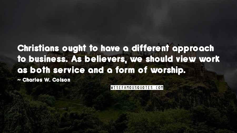 Charles W. Colson Quotes: Christians ought to have a different approach to business. As believers, we should view work as both service and a form of worship.