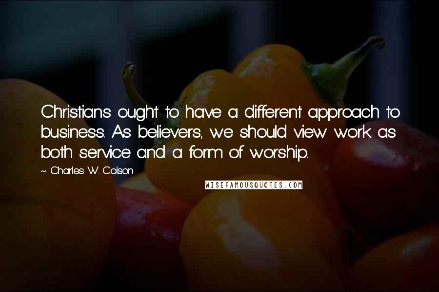 Charles W. Colson Quotes: Christians ought to have a different approach to business. As believers, we should view work as both service and a form of worship.