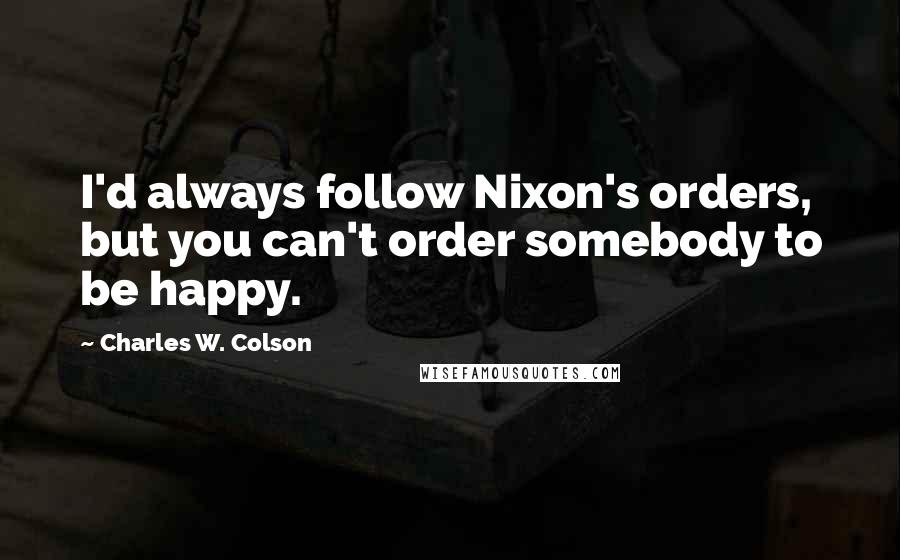 Charles W. Colson Quotes: I'd always follow Nixon's orders, but you can't order somebody to be happy.