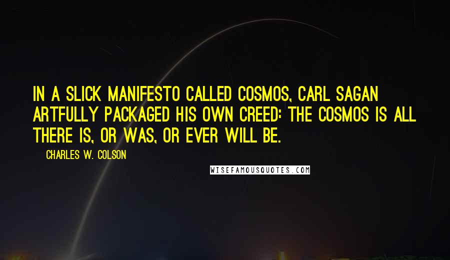 Charles W. Colson Quotes: In a slick manifesto called Cosmos, Carl Sagan artfully packaged his own creed: The Cosmos is all there is, or was, or ever will be.