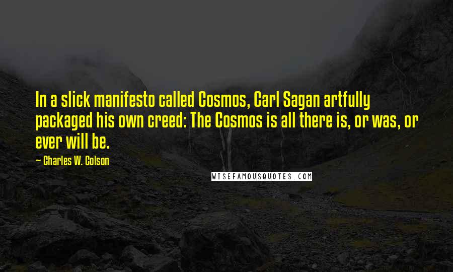 Charles W. Colson Quotes: In a slick manifesto called Cosmos, Carl Sagan artfully packaged his own creed: The Cosmos is all there is, or was, or ever will be.