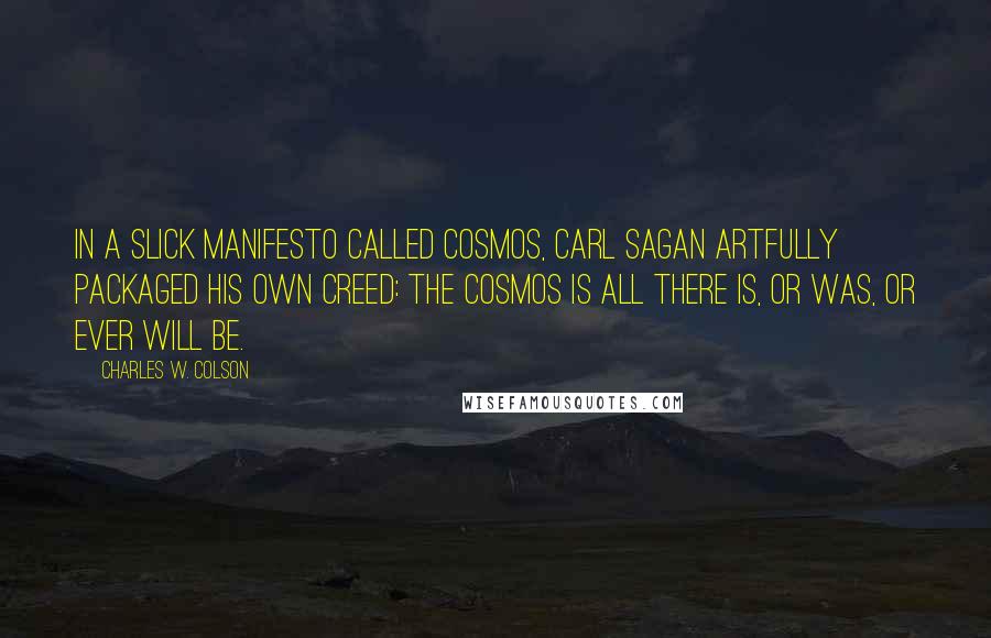 Charles W. Colson Quotes: In a slick manifesto called Cosmos, Carl Sagan artfully packaged his own creed: The Cosmos is all there is, or was, or ever will be.