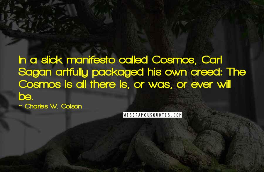 Charles W. Colson Quotes: In a slick manifesto called Cosmos, Carl Sagan artfully packaged his own creed: The Cosmos is all there is, or was, or ever will be.