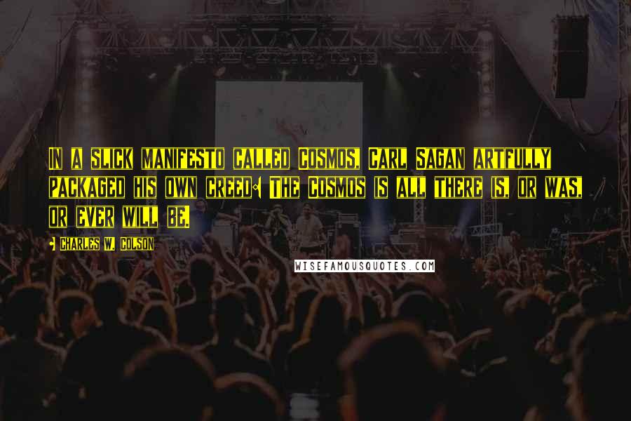 Charles W. Colson Quotes: In a slick manifesto called Cosmos, Carl Sagan artfully packaged his own creed: The Cosmos is all there is, or was, or ever will be.