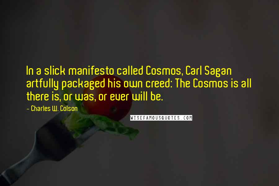 Charles W. Colson Quotes: In a slick manifesto called Cosmos, Carl Sagan artfully packaged his own creed: The Cosmos is all there is, or was, or ever will be.