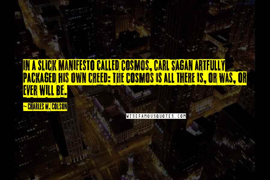 Charles W. Colson Quotes: In a slick manifesto called Cosmos, Carl Sagan artfully packaged his own creed: The Cosmos is all there is, or was, or ever will be.