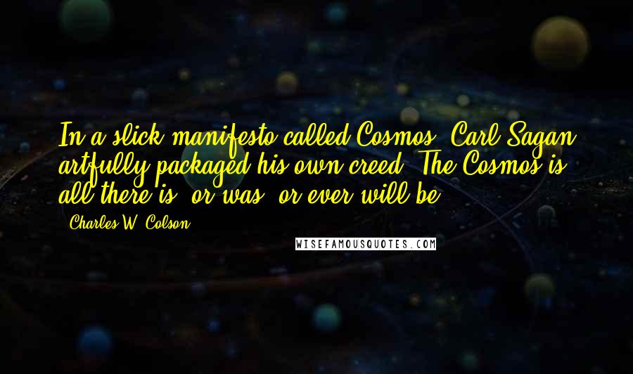 Charles W. Colson Quotes: In a slick manifesto called Cosmos, Carl Sagan artfully packaged his own creed: The Cosmos is all there is, or was, or ever will be.